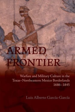 Armed Frontier - Warfare and Military Culture in the Texas–Northeastern Mexico Borderlands,1686–1845