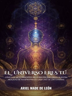 El   universo eres tú: Cómo los siete principios del Kybalion que crean nuestra realidad se manifiestan en cada uno de los chakras