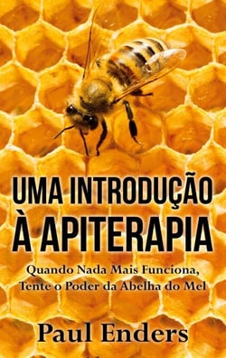 Uma Introdução à Apiterapia - Quando Nada Mais Funciona, Tente o Poder da Abelha do Mel