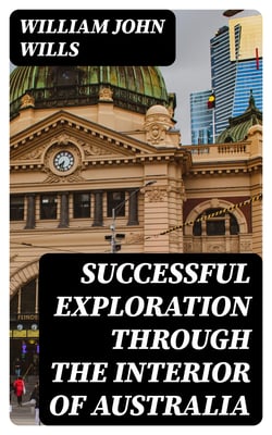 Successful Exploration Through the Interior of Australia - From Melbourne To The Gulf Of Carpentaria