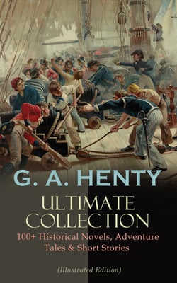 G. A. HENTY Ultimate Collection: 100+ Historical Novels, Adventure Tales &amp; Short Stories - The Dragon and The Raven, For the Temple, Under Drake's Flag, Facing Death, Redskin and Cowboy, Winning His Spurs…