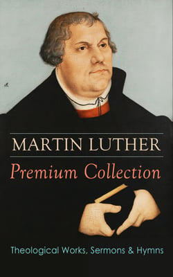 MARTIN LUTHER Premium Collection: Theological Works, Sermons &amp; Hymns - The Ninety-five Theses, The Bondage of the Will, A Treatise on Christian Liberty, Commentary on Genesis, The Catechism, Sermons, Prayers, Hymns, Letters and many more