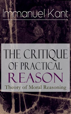 The Critique of Practical Reason: Theory of Moral Reasoning - From the Author of Critique of Pure Reason, Critique of Judgment, Dreams of a Spirit-Seer, Perpetual Peace &amp; Fundamental Principles of the Metaphysics of Morals