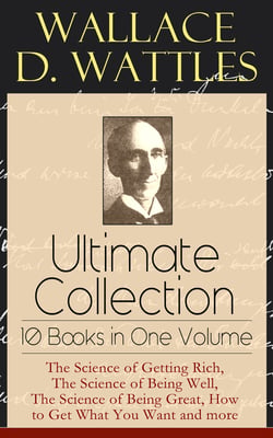 Wallace D. Wattles Ultimate Collection - 10 Books in One Volume - The Science of Getting Rich, The Science of Being Well, The Science of Being Great, How to Get What You Want and more