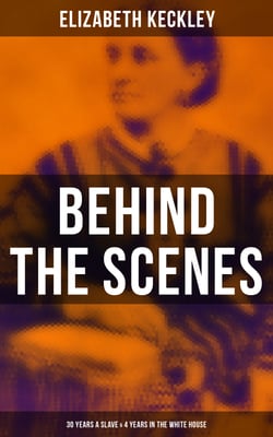 Behind the Scenes: 30 Years a Slave &amp; 4 Years in the White House - True Story of a Black Woman Who Worked for Mrs. Lincoln and Mrs. Davis