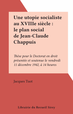 Une utopie socialiste au XVIIIe siècle : le plan social de Jean-Claude Chappuis - Thèse pour le Doctorat en droit présentée et soutenue le vendredi 11 décembre 1942, à 14 heures