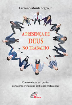 Presença de Deus no trabalho - Como colocar em prática os valores cristãos no ambiente profissional