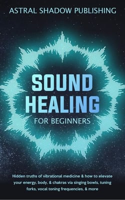 Sound Healing for Beginners: Hidden Truths of Vibrational Medicine &amp; How to Elevate Your Energy, Body, &amp; Chakras via Singing Bowls, Tuning Forks, Vocal Toning Frequencies, &amp; More