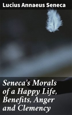 Seneca's Morals of a Happy Life, Benefits, Anger and Clemency - Timeless Wisdom for Living a Fulfilling Life with Stoic Insights