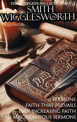 The Complete Collection of Smith Wigglesworth. Sermons. Illustrated - Faith That Prevails, Ever Increasing Faith, and Miscellaneous Sermons