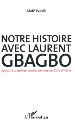 Notre histoire avec Laurent Gbagbo - Regard sur quinze années de crise en Côte d'Ivoire