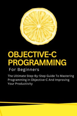 Objective-C Programming For Beginners: The Ultimate Step-By-Step Guide To Mastering Programming In Objective-C And Improving Your Productivity