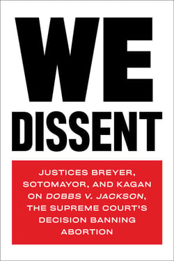 We Dissent - Justices Breyer, Sotomayor, and Kagan on Dobbs v. Jackson, the Supreme Court's Decision Banning Abortion