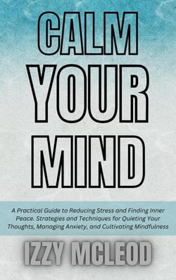 Calm Your Mind: A Practical Guide to Reducing Stress and Finding Inner Peace. Strategies and Techniques for Quieting Your Thoughts, Managing Anxiety, and Cultivating Mindfulness