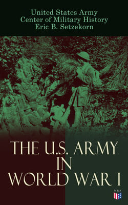 The U.S. Army in World War I - Complete History of the U.S. Army in the Great War, Including the Mobilization, The Main Battles &amp; All Official Documents of the U.S. Government during the War