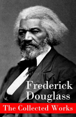The Collected Works - A Narrative of the Life of Frederick Douglass, an American Slave + The Heroic Slave + My Bondage and My Freedom + Life and Times of Frederick Douglass + My Escape from Slavery + Self-Made Men + Speeches &amp; Writings