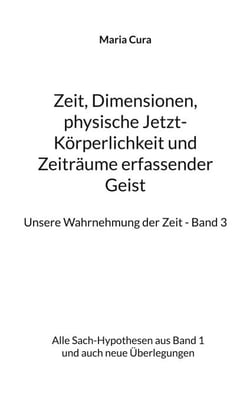 Zeit, Dimensionen, physische Jetzt-Körperlichkeit und Zeiträume erfassender Geist - Unsere Wahrnehmung der Zeit - Band 3 - Alle Sach-Hypothesen aus Band 1 und auch neue Überlegungen