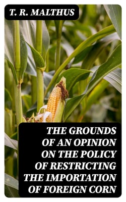 The Grounds of an Opinion on the Policy of Restricting the Importation of Foreign Corn - Intended as an appendix to "Observations on the corn laws"