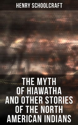 The Myth of Hiawatha and Other Stories of the North American Indians - Myths and Stories of the North American Indians