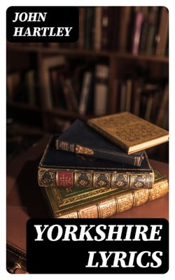 Yorkshire Lyrics - Poems written in the Dialect as Spoken in the West Riding of Yorkshire. To which are added a Selection of Fugitive Verses not in the Dialect