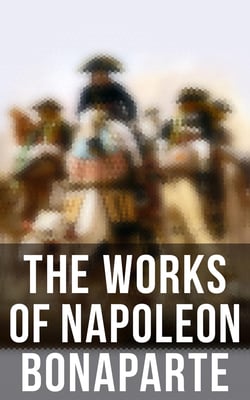 The Works of Napoleon Bonaparte - Life &amp; Legacy of the Great French Emperor: Biography, Memoirs &amp; Personal Writings