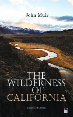 The Wilderness of California (Illustrated Edition) - My First Summer in the Sierra, Picturesque California, The Mountains of California, The Yosemite &amp; Our National Parks