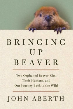 Bringing Up Beaver - Two Orphaned Beaver Kits, Their Humans, and Our Journey Back to the Wild.