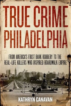 True Crime Philadelphia - From America's First Bank Robbery to the Real-Life Killers Who Inspired Boardwalk Empire