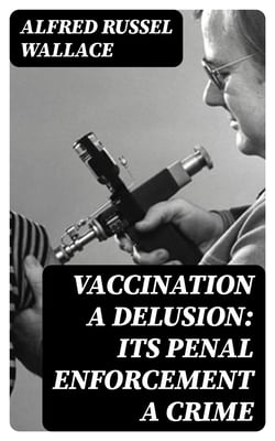 Vaccination a Delusion: Its Penal Enforcement a Crime - Proved by the Official Evidence in the Reports of the Royal Commission