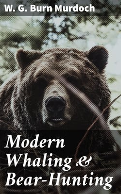 Modern Whaling &amp; Bear-Hunting - A record of present-day whaling with up-to-date appliances in many parts of the world, and of bear and seal hunting in the Arctic regions