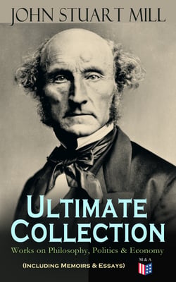 JOHN STUART MILL - Ultimate Collection: Works on Philosophy, Politics &amp; Economy (Including Memoirs &amp; Essays)