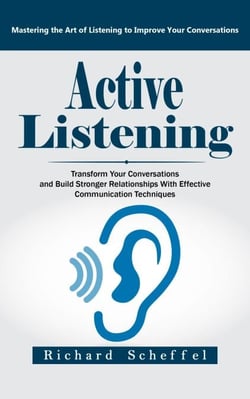 Active Listening: Mastering the Art of Listening to Improve Your Conversations (Transform Your Conversations and Build Stronger Relationships With Effective Communication Techniques)