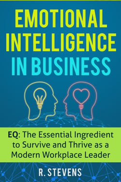 Emotional Intelligence in Business: EQ: The Essential Ingredient to Survive and Thrive as a Modern Workplace Leader