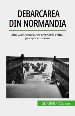 Debarcarea din Normandia - Ziua Z și Operațiunea Overlord: Primul pas spre eliberare