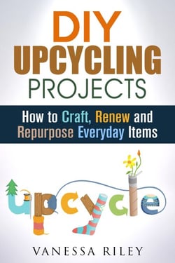 DIY Upcycling Projects: How to Craft, Renew and Repurpose Everyday Items - Recycle, Reuse, Renew, Repurpose