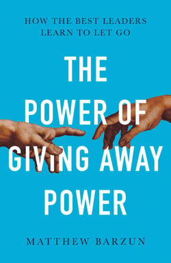 The Power of Giving Away Power - How the Best Leaders Learn to Let Go