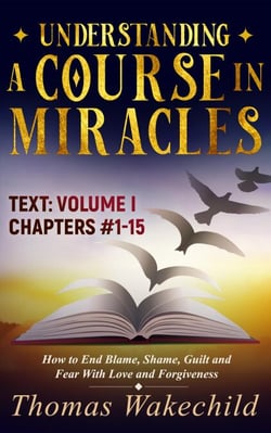 Understanding A Course In Miracles Text  Volume I  Chapters 1-15: How to End Blame, Shame, Guilt and Fear With Love and Forgiveness - Understanding A Course in Miracles