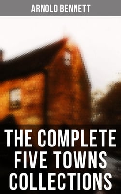 The Complete Five Towns Collections - A Man from the North, Anna of the Five Towns, Tales of the Five Towns, The Old Wives' Tale…