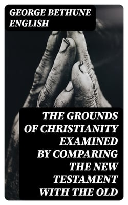 The Grounds of Christianity Examined by Comparing The New Testament with the Old