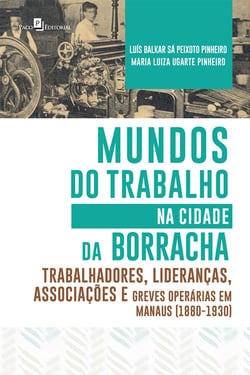Mundos do Trabalho na Cidade da Borracha - Trabalhadores, Lideranças, Associações e Greves Operárias em Manaus (1880 – 1930)