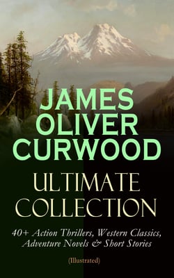 JAMES OLIVER CURWOOD Ultimate Collection: 40+ Action Thrillers, Western Classics, Adventure Novels &amp; Short Stories (Illustrated)
