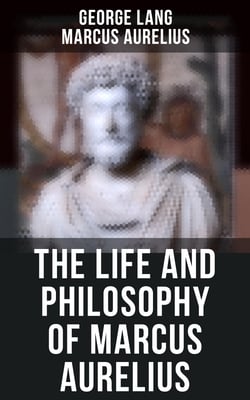 The Life and Philosophy of Marcus Aurelius - Biography of Roman Emperor Marcus Aurelius; Study of His Philosophy &amp; Meditations by Marcus Aurelius