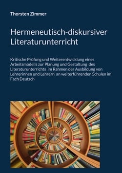 Hermeneutisch-diskursiver Literaturunterricht - Kritische Prüfung und Weiterentwicklung eines  Arbeitsmodells zur Planung und Gestaltung  des Literaturunterrichts  im Rahmen der Ausbildung von Lehrerinnen und Lehrern  an weiterführenden Schulen im Fach...