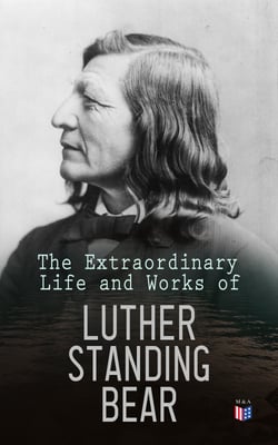 The Extraordinary Life and Works of Luther Standing Bear - My People the Sioux, My Indian Boyhood, The Tragedy of the Sioux