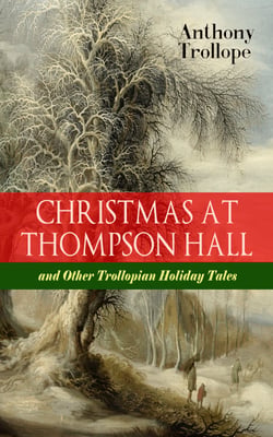 CHRISTMAS AT THOMPSON HALL and Other Trollopian Holiday Tales - The Complete Trollope's Christmas  Tales in One Volume (Including Christmas Day at Kirkby Cottage, The Mistletoe Bough, Not if I Know It &amp;The Two Generals)