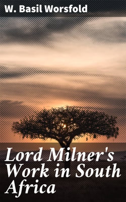 Lord Milner's Work in South Africa - From its Commencement in 1897 to the Peace of Vereeniging in 1902