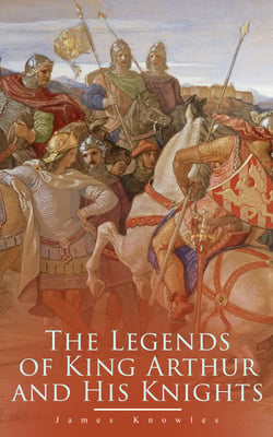 The Legends of King Arthur and His Knights - Collection of Tales &amp; Myths about the Legendary British King
