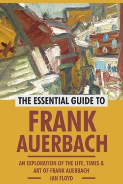 The Essential Guide to Frank Auerbach: An Exploration of The Life, Art &amp; Times of Frank Auerbach