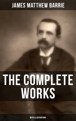 The Complete Works of J. M. Barrie (With Illustrations) - Novels, Plays, Essays, Short Stories &amp; Memoirs