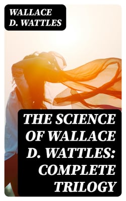 The Science of Wallace D. Wattles: Complete Trilogy - The Science of Being Well, The Science of Getting Rich &amp; The Science of Being Great